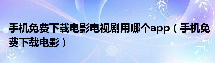 手机免费下载电影电视剧用哪个app（手机免费下载电影）