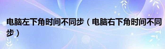 电脑左下角时间不同步（电脑右下角时间不同步）