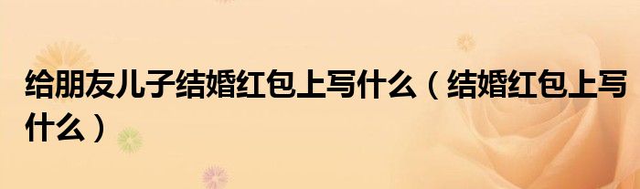 给朋友儿子结婚红包上写什么（结婚红包上写什么）