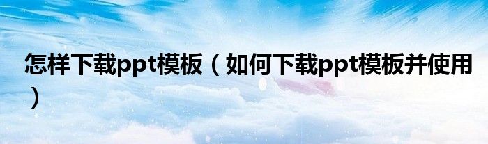 怎样下载ppt模板（如何下载ppt模板并使用）