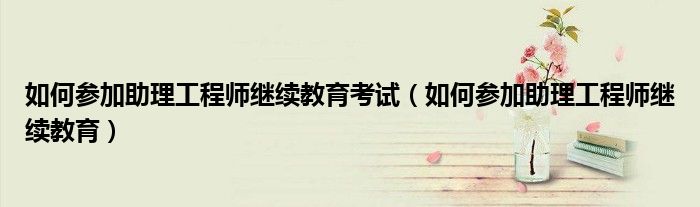 如何参加助理工程师继续教育考试（如何参加助理工程师继续教育）
