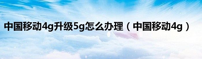 中国移动4g升级5g怎么办理（中国移动4g）