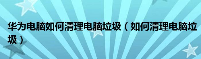 华为电脑如何清理电脑垃圾（如何清理电脑垃圾）