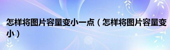 怎样将图片容量变小一点（怎样将图片容量变小）