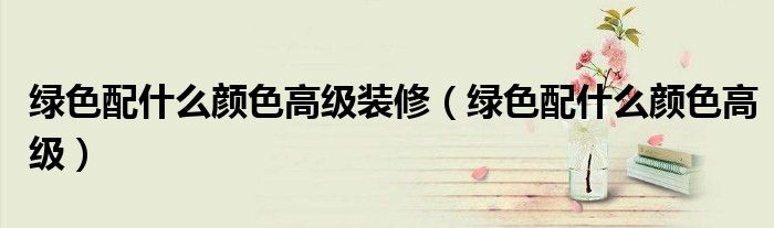 绿色配什么颜色高级装修（绿色配什么颜色高级）