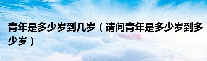青年是多少岁到几岁（请问青年是多少岁到多少岁）