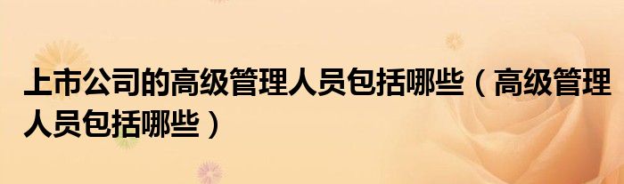 上市公司的高级管理人员包括哪些（高级管理人员包括哪些）
