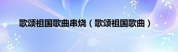 歌颂祖国歌曲串烧（歌颂祖国歌曲）
