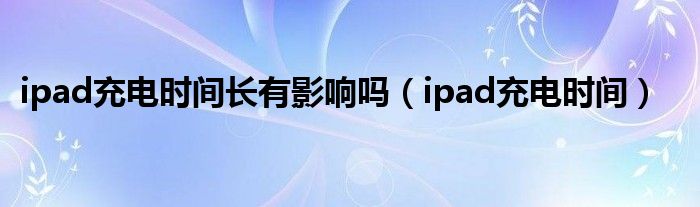 ipad充电时间长有影响吗（ipad充电时间）