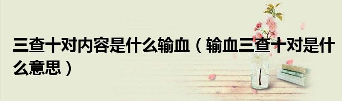三查十对内容是什么输血（输血三查十对是什么意思）