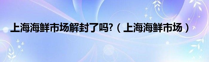 上海海鲜市场解封了吗?（上海海鲜市场）