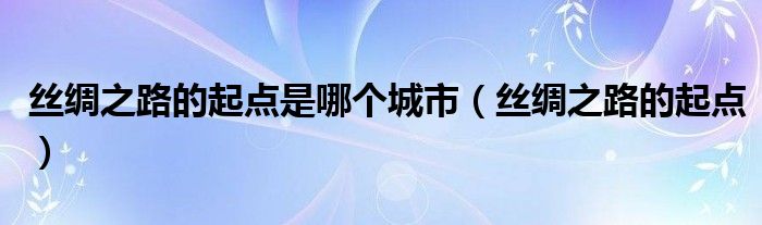 丝绸之路的起点是哪个城市（丝绸之路的起点）