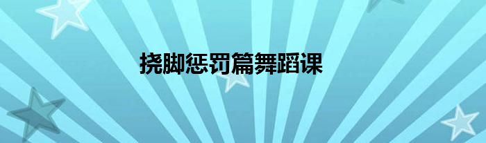 挠脚惩罚篇舞蹈课