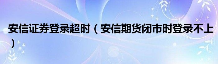 安信证券登录超时（安信期货闭市时登录不上）