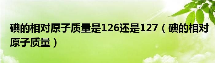 碘的相对原子质量是126还是127（碘的相对原子质量）