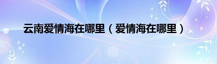 云南爱情海在哪里（爱情海在哪里）