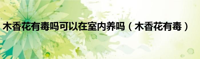 木香花有毒吗可以在室内养吗（木香花有毒）