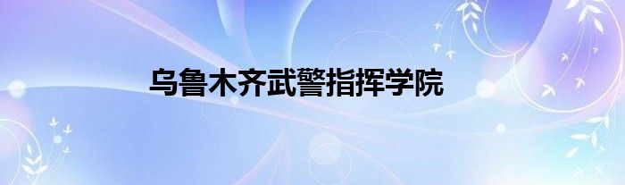 乌鲁木齐武警指挥学院