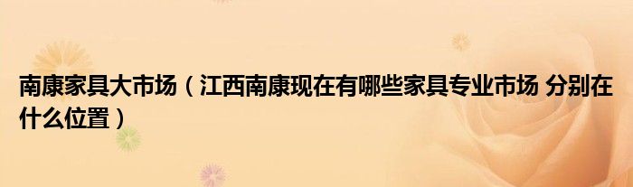 南康家具大市场（江西南康现在有哪些家具专业市场 分别在什么位置）