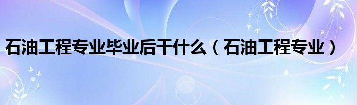 石油工程专业毕业后干什么（石油工程专业）