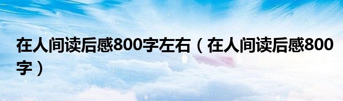 在人间读后感800字左右（在人间读后感800字）