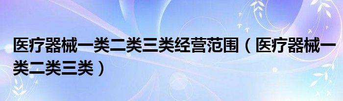 医疗器械一类二类三类经营范围（医疗器械一类二类三类）
