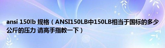 ansi 150lb 规格（ANSI150LB中150LB相当于国标的多少公斤的压力 请高手指教一下）