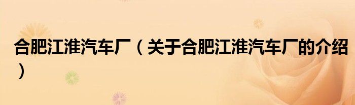 合肥江淮汽车厂（关于合肥江淮汽车厂的介绍）