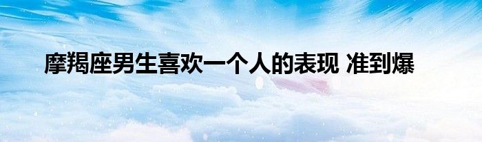 摩羯座男生喜欢一个人的表现 准到爆