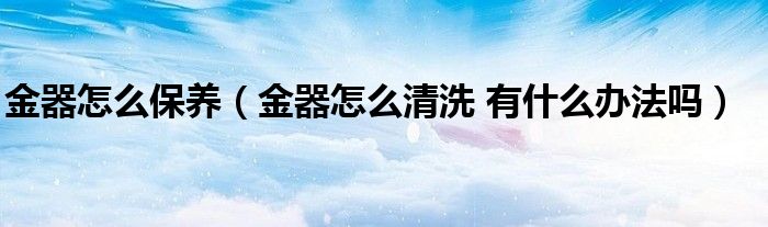 金器怎么保养（金器怎么清洗 有什么办法吗）