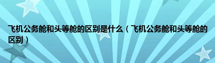 飞机公务舱和头等舱的区别是什么（飞机公务舱和头等舱的区别）