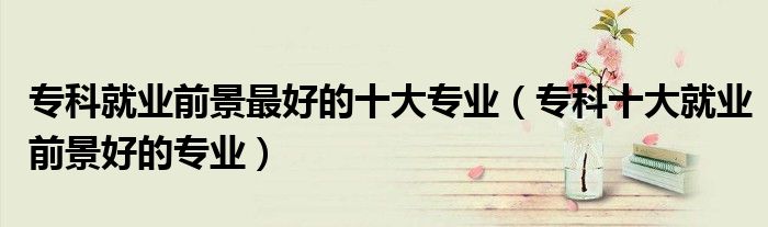 专科就业前景最好的十大专业（专科十大就业前景好的专业）