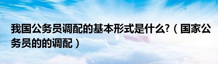 我国公务员调配的基本形式是什么?（国家公务员的的调配）
