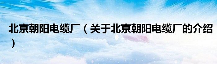 北京朝阳电缆厂（关于北京朝阳电缆厂的介绍）