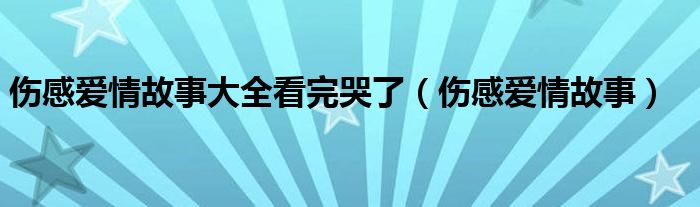 伤感爱情故事大全看完哭了（伤感爱情故事）