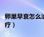 卵巢早衰怎么治疗可以怀孕（卵巢早衰怎么治疗）