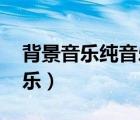 背景音乐纯音乐 轻音乐（轻松背景音乐纯音乐）