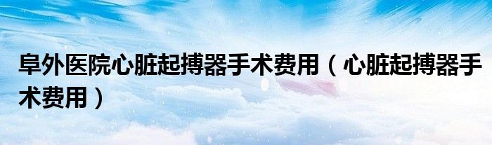 阜外医院心脏起搏器手术费用（心脏起搏器手术费用）