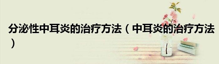 分泌性中耳炎的治疗方法（中耳炎的治疗方法）
