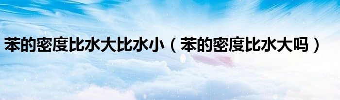 苯的密度比水大比水小（苯的密度比水大吗）