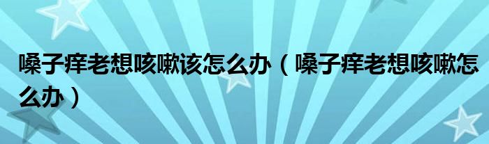 嗓子痒老想咳嗽该怎么办（嗓子痒老想咳嗽怎么办）