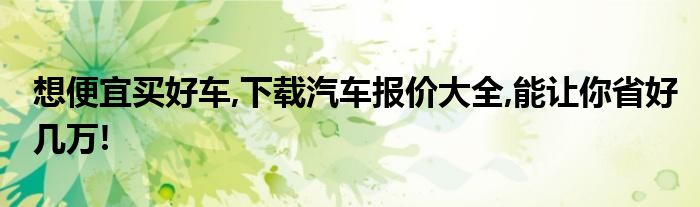 想便宜买好车,下载汽车报价大全,能让你省好几万!