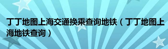 丁丁地图上海交通换乘查询地铁（丁丁地图上海地铁查询）