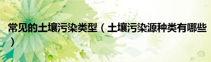 常见的土壤污染类型（土壤污染源种类有哪些）