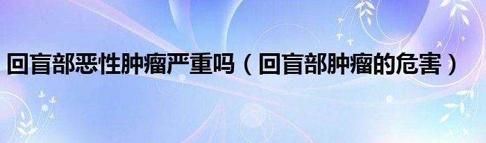 回盲部恶性肿瘤严重吗（回盲部肿瘤的危害）
