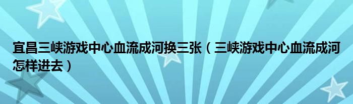 宜昌三峡游戏中心血流成河换三张（三峡游戏中心血流成河怎样进去）