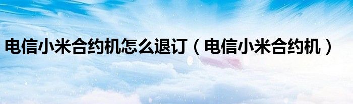 电信小米合约机怎么退订（电信小米合约机）