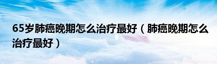 65岁肺癌晚期怎么治疗最好（肺癌晚期怎么治疗最好）