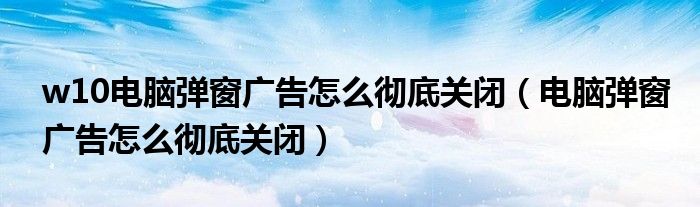 w10电脑弹窗广告怎么彻底关闭（电脑弹窗广告怎么彻底关闭）