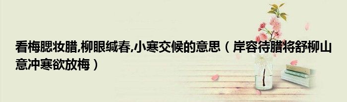 看梅腮妆腊,柳眼缄春,小寒交候的意思（岸容待腊将舒柳山意冲寒欲放梅）
